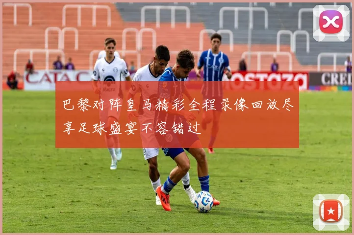 巴黎对阵皇马精彩全程录像回放尽享足球盛宴不容错过