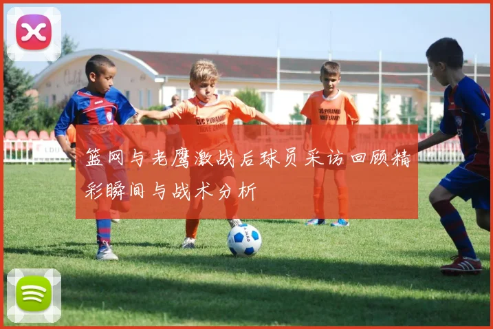 篮网与老鹰激战后球员采访回顾精彩瞬间与战术分析
