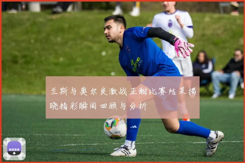 兰斯与奥尔良激战正酣比赛结果揭晓精彩瞬间回顾与分析