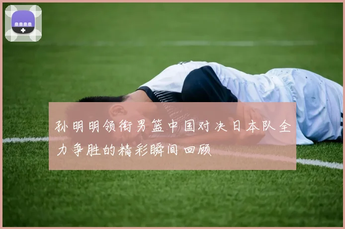 孙明明领衔男篮中国对决日本队全力争胜的精彩瞬间回顾