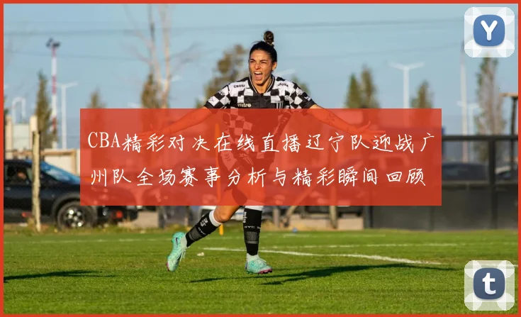 CBA精彩对决在线直播辽宁队迎战广州队全场赛事分析与精彩瞬间回顾