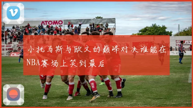 小托马斯与欧文的巅峰对决谁能在NBA赛场上笑到最后