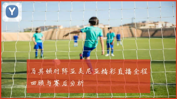 马其顿对阵亚美尼亚精彩直播全程回顾与赛后分析
