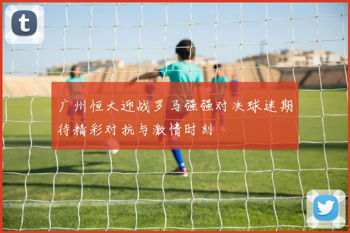 广州恒大迎战罗马强强对决球迷期待精彩对抗与激情时刻