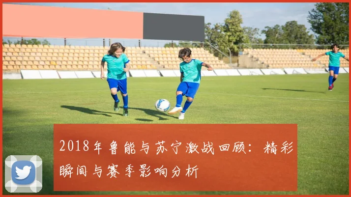 2018年鲁能与苏宁激战回顾：精彩瞬间与赛季影响分析