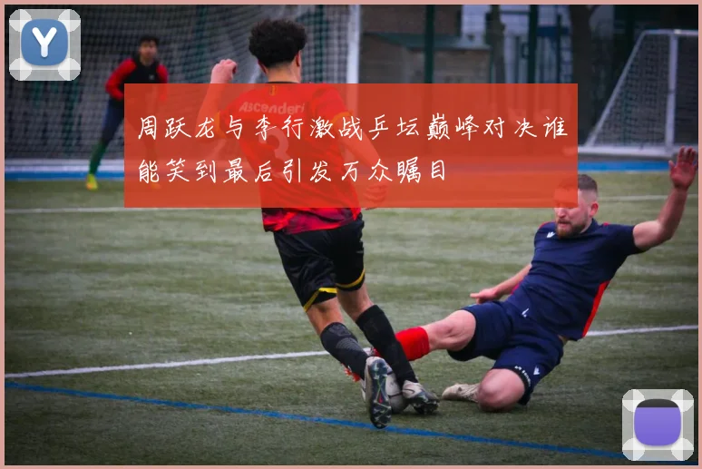 周跃龙与李行激战乒坛巅峰对决谁能笑到最后引发万众瞩目