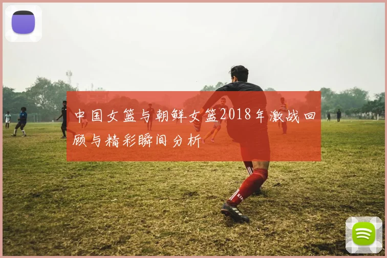 中国女篮与朝鲜女篮2018年激战回顾与精彩瞬间分析