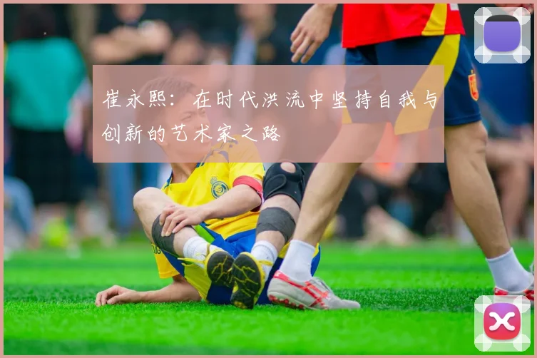 崔永熙：在时代洪流中坚持自我与创新的艺术家之路