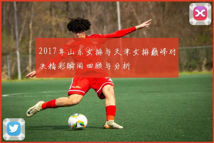2017年山东女排与天津女排巅峰对决精彩瞬间回顾与分析