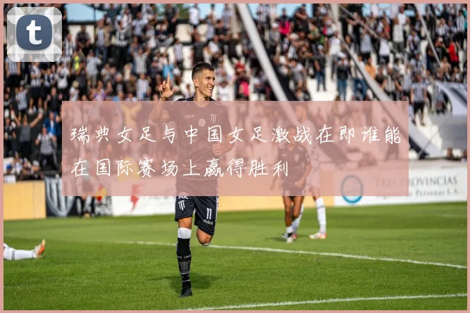 瑞典女足与中国女足激战在即谁能在国际赛场上赢得胜利