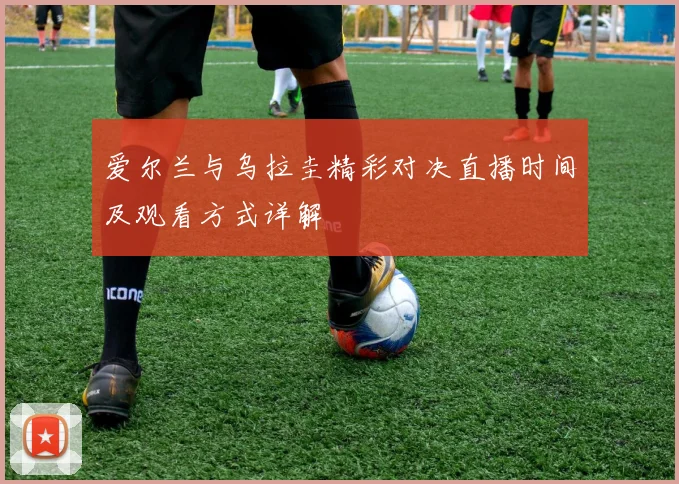 爱尔兰与乌拉圭精彩对决直播时间及观看方式详解