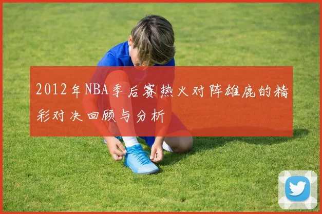 2012年NBA季后赛热火对阵雄鹿的精彩对决回顾与分析
